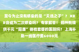 至今为止没有感染的是“天选之子”？ XBB会成为二次感染吗？ 专家解答！ 郑州有提供千元“阳康”体检套餐的医院吗？ 上海补助一线医疗费6000元