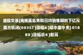 港股交易|海南离岛免税日均销售额创下亿元美兰机场(00357 )涨幅6 )超中国中免) 01880 )涨幅近4 )新高