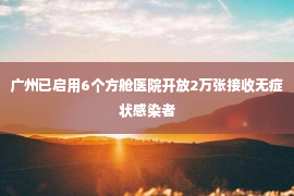 广州已启用6个方舱医院开放2万张接收无症状感染者