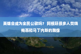 英雄会成为全民公敌吗？ 阿根廷很多人焚烧梅西和马丁内斯的雕像