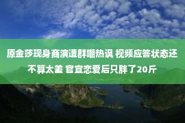 原金莎现身商演遭群嘲热讽 视频应答状态还不算太差 官宣恋爱后只胖了20斤