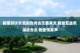 韩国副议长逃到台湾会见蔡英文 解放军战机逼近台北 我使馆发声