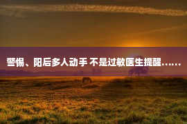 警惕、阳后多人动手 不是过敏医生提醒……