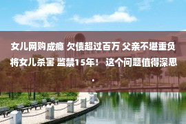 女儿网购成瘾 欠债超过百万 父亲不堪重负 将女儿杀害 监禁15年！ 这个问题值得深思.