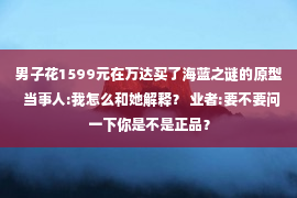 男子花1599元在万达买了海蓝之谜的原型  当事人:我怎么和她解释？ 业者:要不要问一下你是不是正品？