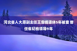 河北省人大原副主任王雪峰退休5年被查 曾任省纪检领导9年