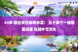 43岁 就任央视春晚总监！ 五十多个一线明星应援 弘扬中华文化