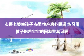 心疼老婆生孩子 在男性产房外哭闹 练习用被子抱着宝宝的网友赞其可爱