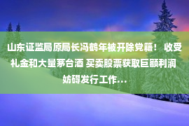 山东证监局原局长冯鹤年被开除党籍！ 收受礼金和大量茅台酒 买卖股票获取巨额利润 妨碍发行工作…