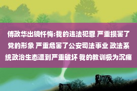 傅政华出镜忏悔:我的违法犯罪 严重损害了党的形象 严重危害了公安司法事业 政法系统政治生态遭到严重破坏 我的教训极为沉痛