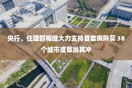 央行、住建部相继大力支持首套房购买 38个城市或首当其冲