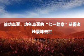 战功卓著、功名卓著的“七一勋章”获得者孙景坤去世