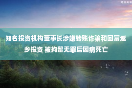 知名投资机构董事长涉嫌转账诈骗和回富返乡投资 被拘留无罪后因病死亡