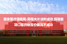 国家医疗保障局:阿祖夫片谈判成功 辉瑞新冠口服药物报价偏高不成功