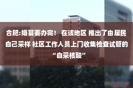 合肥:婚宴要办完！ 在该地区 推出了由居民自己采样 社区工作人员上门收集检查试管的“自采核酸”