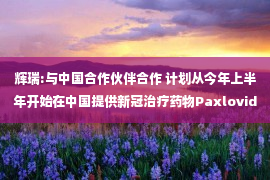 辉瑞:与中国合作伙伴合作 计划从今年上半年开始在中国提供新冠治疗药物Paxlovid