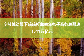 字节跳动旗下嘀嘀打车去年电子商务总额达1.41万亿元