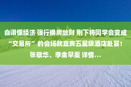 自诩懂经济 强行换房敛财 刚下将同学会变成“交易所”的会场就直奔五星级酒店赴宴！ 张敬华、李金早案 详情…