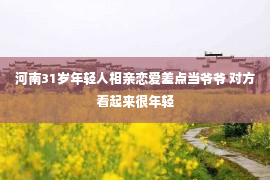 河南31岁年轻人相亲恋爱差点当爷爷 对方看起来很年轻