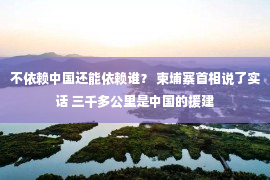 不依赖中国还能依赖谁？ 柬埔寨首相说了实话 三千多公里是中国的援建