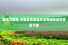 国家卫健委:总体来看奥密克戎毒株致病性明显下降