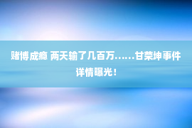 赌博成瘾 两天输了几百万……甘荣坤事件详情曝光！