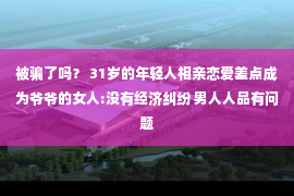 被骗了吗？ 31岁的年轻人相亲恋爱差点成为爷爷的女人:没有经济纠纷 男人人品有问题