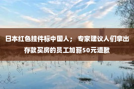 日本红色挂件标中国人； 专家建议人们拿出存款买房的员工加薪50元道歉