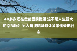 40多岁还在爸爸面前撒娇 这不是人生最大的幸福吗？ 男人每次喝酒都让父亲代替他开车