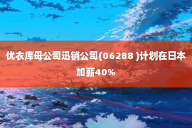 优衣库母公司迅销公司(06288 )计划在日本加薪40%