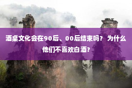 酒桌文化会在90后、00后结束吗？ 为什么他们不喜欢白酒？