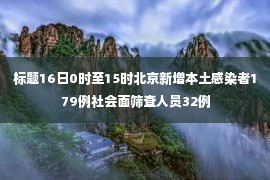 标题16日0时至15时北京新增本土感染者179例社会面筛查人员32例