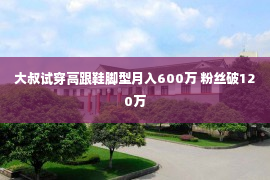 大叔试穿高跟鞋脚型月入600万 粉丝破120万