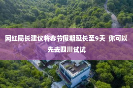 网红局长建议将春节假期延长至9天  你可以先去四川试试