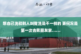 想自己洗和别人叫我洗是不一样的 更何况是第一次去男朋友家……