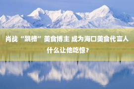 肖战“跳槽”美食博主 成为海口美食代言人 什么让他吃惊？