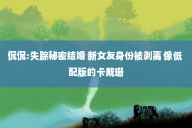 侃侃:失踪秘密结婚 新女友身份被剥离 像低配版的卡戴珊