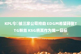 KPL今嶋被三家公司抢劫 EDGM希望拜倒TTG粉丝 KSG将其作为唯一目标