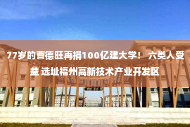 77岁的曹德旺再捐100亿建大学！ 六类人受益 选址福州高新技术产业开发区