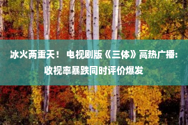 冰火两重天！ 电视剧版《三体》高热广播:收视率暴跌同时评价爆发