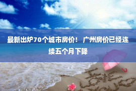 最新出炉70个城市房价！ 广州房价已经连续五个月下降