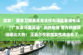 突发！ 国家卫健委员会主任与谭德塞通电话！ “广东索马里高速”突然刷屏 警方抓捕现场堪比大热！ 王嘉尔伦敦爆发性地出名了