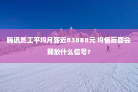 腾讯员工平均月薪近83888元 均值后面会释放什么信号？