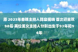 原 2023年春晚主持人阵容揭晓 首次迎来双90后 两位美女主持人分别出生于93年和94年