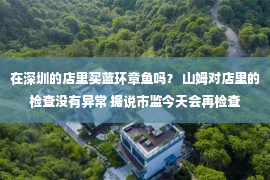 在深圳的店里买蓝环章鱼吗？ 山姆对店里的检查没有异常 据说市监今天会再检查