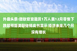 外盘头条:微软官宣裁员1万人美12月零售下跌超预期美联储褐皮书显示 经济未来几个月没有增长