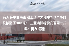 有人开车去海南 遇上了“大堵车” 3个小时只移动了300米！ 三亚海鲜标价几百元一斤吗？ 网友:暴涨