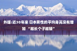 外媒:近30年来 日本男性的平均身高没有增加 “越长个子越矮”