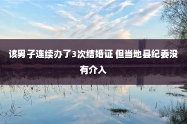 该男子连续办了3次结婚证 但当地县纪委没有介入