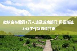 微软宣布裁员1万人波及游戏部门:贝塞斯达 343工作室均遭打击